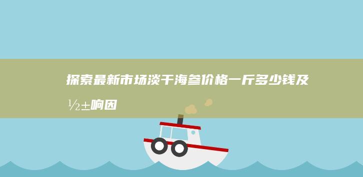 探索最新市场：淡干海参价格一斤多少钱及影响因素